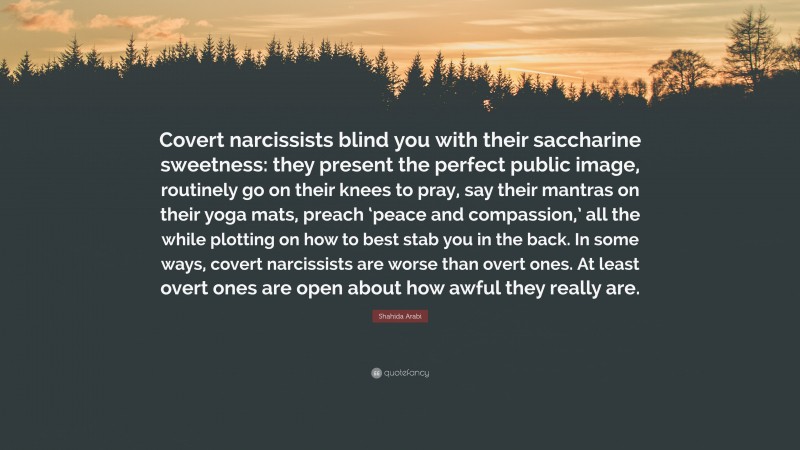 Shahida Arabi Quote: “Covert narcissists blind you with their saccharine sweetness: they present the perfect public image, routinely go on their knees to pray, say their mantras on their yoga mats, preach ‘peace and compassion,’ all the while plotting on how to best stab you in the back. In some ways, covert narcissists are worse than overt ones. At least overt ones are open about how awful they really are.”