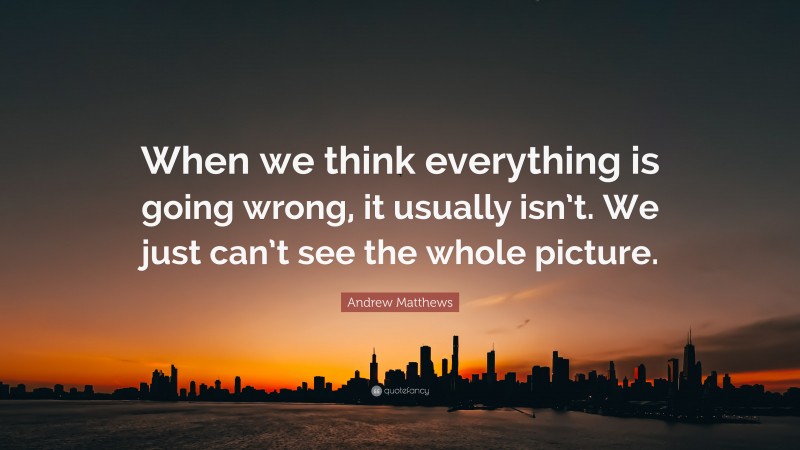 Andrew Matthews Quote: “When we think everything is going wrong, it usually isn’t. We just can’t see the whole picture.”