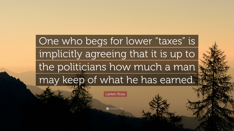 Larken Rose Quote: “One who begs for lower “taxes” is implicitly agreeing that it is up to the politicians how much a man may keep of what he has earned.”