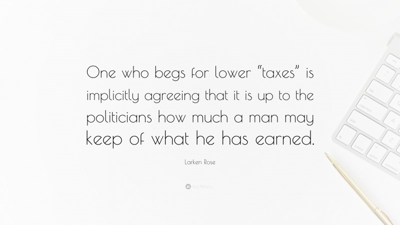 Larken Rose Quote: “One who begs for lower “taxes” is implicitly agreeing that it is up to the politicians how much a man may keep of what he has earned.”