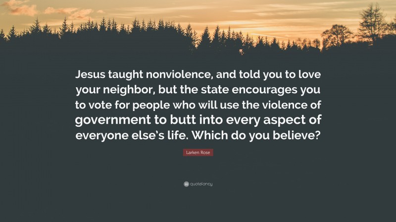 Larken Rose Quote: “Jesus taught nonviolence, and told you to love your neighbor, but the state encourages you to vote for people who will use the violence of government to butt into every aspect of everyone else’s life. Which do you believe?”
