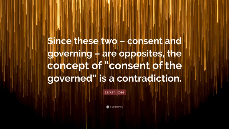 Larken Rose Quote: “Since these two – consent and governing – are opposites, the concept of “consent of the governed” is a contradiction.”