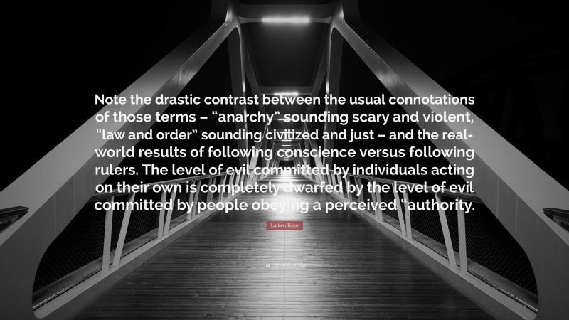 Larken Rose Quote: “Note the drastic contrast between the usual connotations of those terms – “anarchy” sounding scary and violent, “law and order” sounding civilized and just – and the real-world results of following conscience versus following rulers. The level of evil committed by individuals acting on their own is completely dwarfed by the level of evil committed by people obeying a perceived “authority.”