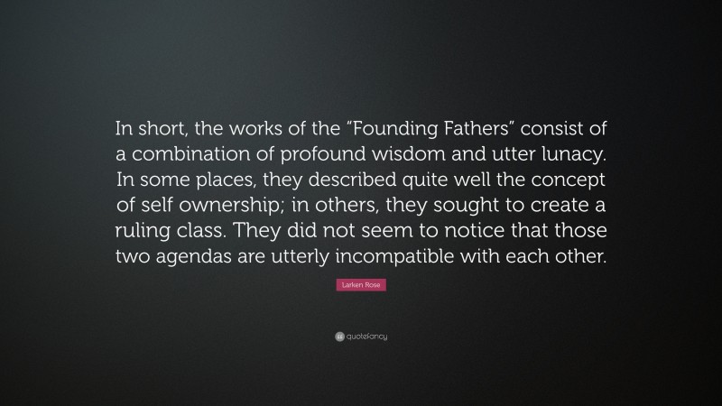 Larken Rose Quote: “In short, the works of the “Founding Fathers” consist of a combination of profound wisdom and utter lunacy. In some places, they described quite well the concept of self ownership; in others, they sought to create a ruling class. They did not seem to notice that those two agendas are utterly incompatible with each other.”