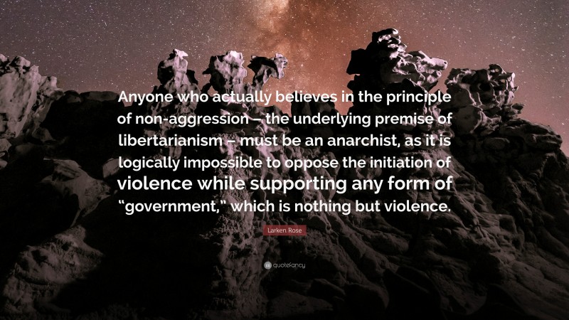 Larken Rose Quote: “Anyone who actually believes in the principle of non-aggression – the underlying premise of libertarianism – must be an anarchist, as it is logically impossible to oppose the initiation of violence while supporting any form of “government,” which is nothing but violence.”