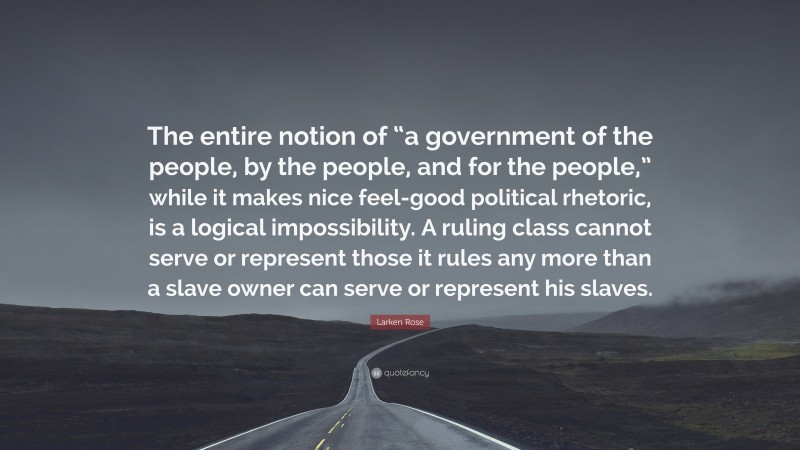 Larken Rose Quote: “The entire notion of “a government of the people, by the people, and for the people,” while it makes nice feel-good political rhetoric, is a logical impossibility. A ruling class cannot serve or represent those it rules any more than a slave owner can serve or represent his slaves.”
