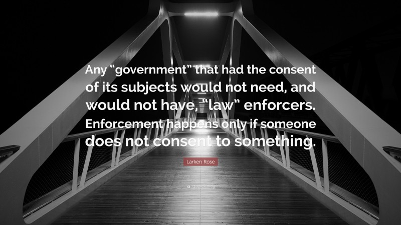 Larken Rose Quote: “Any “government” that had the consent of its subjects would not need, and would not have, “law” enforcers. Enforcement happens only if someone does not consent to something.”
