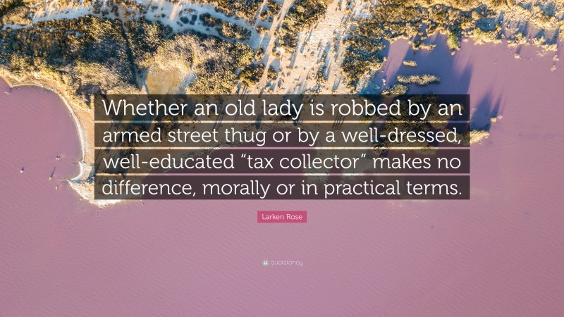 Larken Rose Quote: “Whether an old lady is robbed by an armed street thug or by a well-dressed, well-educated “tax collector” makes no difference, morally or in practical terms.”