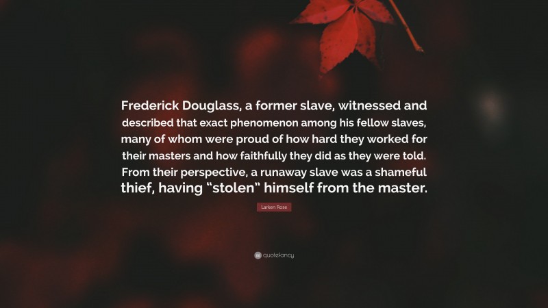 Larken Rose Quote: “Frederick Douglass, a former slave, witnessed and described that exact phenomenon among his fellow slaves, many of whom were proud of how hard they worked for their masters and how faithfully they did as they were told. From their perspective, a runaway slave was a shameful thief, having “stolen” himself from the master.”