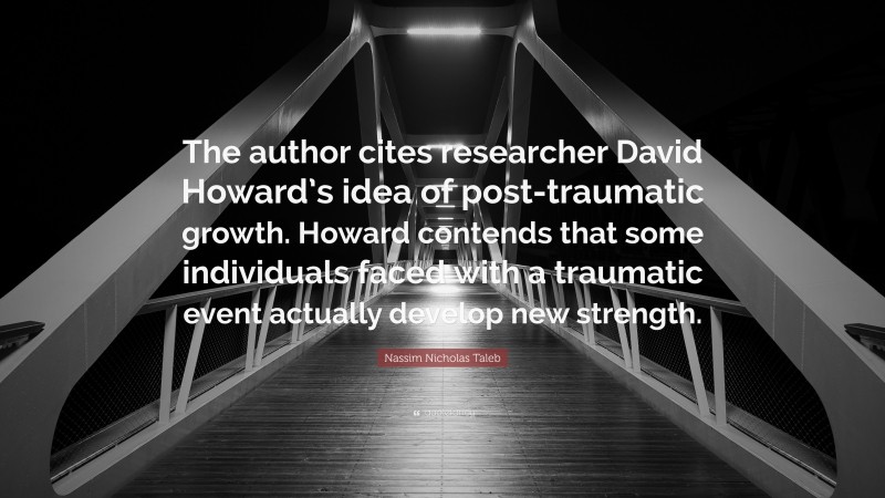 Nassim Nicholas Taleb Quote: “The author cites researcher David Howard’s idea of post-traumatic growth. Howard contends that some individuals faced with a traumatic event actually develop new strength.”