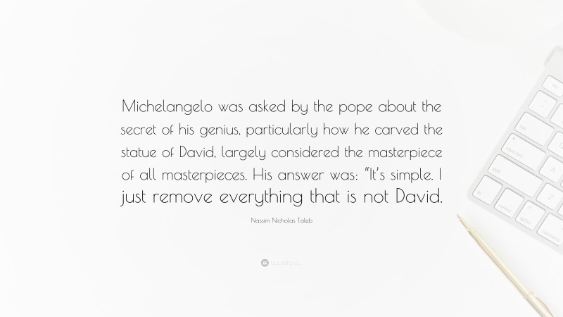 Nassim Nicholas Taleb Quote: “Michelangelo was asked by the pope about the secret of his genius, particularly how he carved the statue of David, largely considered the masterpiece of all masterpieces. His answer was: “It’s simple. I just remove everything that is not David.”