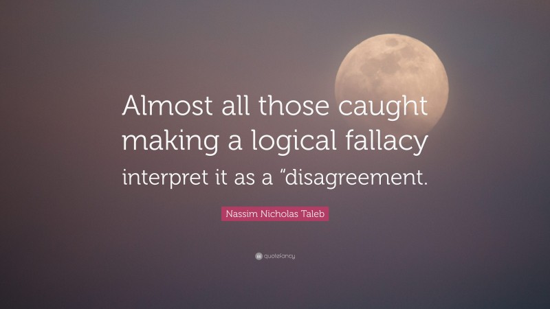 Nassim Nicholas Taleb Quote: “Almost all those caught making a logical fallacy interpret it as a “disagreement.”