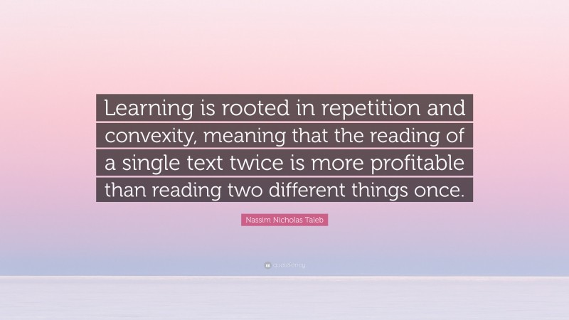 Nassim Nicholas Taleb Quote: “Learning is rooted in repetition and convexity, meaning that the reading of a single text twice is more profitable than reading two different things once.”