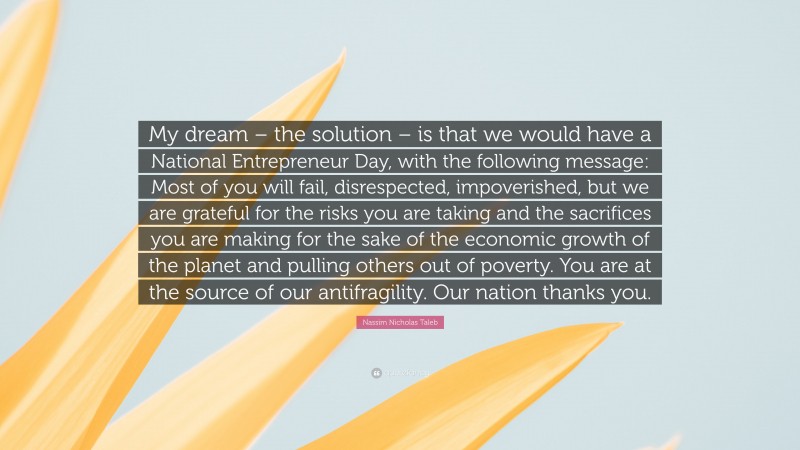 Nassim Nicholas Taleb Quote: “My dream – the solution – is that we would have a National Entrepreneur Day, with the following message: Most of you will fail, disrespected, impoverished, but we are grateful for the risks you are taking and the sacrifices you are making for the sake of the economic growth of the planet and pulling others out of poverty. You are at the source of our antifragility. Our nation thanks you.”