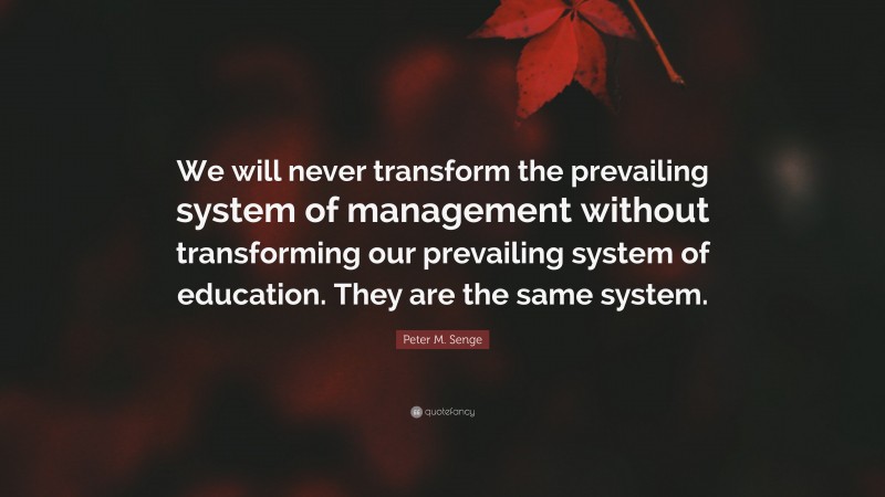 Peter M. Senge Quote: “We will never transform the prevailing system of management without transforming our prevailing system of education. They are the same system.”
