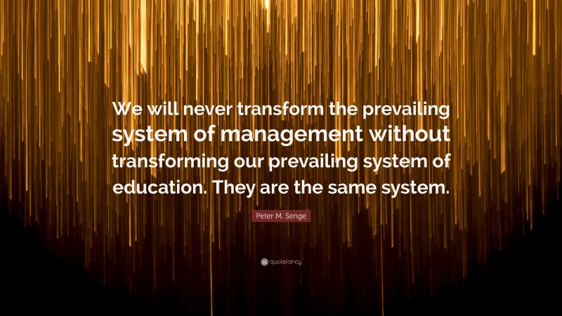 Peter M. Senge Quote: “We will never transform the prevailing system of management without transforming our prevailing system of education. They are the same system.”