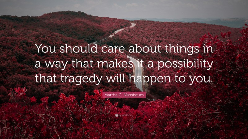 Martha C. Nussbaum Quote: “You should care about things in a way that makes it a possibility that tragedy will happen to you.”