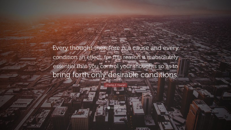 Charles F. Haanel Quote: “Every thought therefore is a cause and every condition an effect; for this reason it is absolutely essential that you control your thoughts so as to bring forth only desirable conditions.”