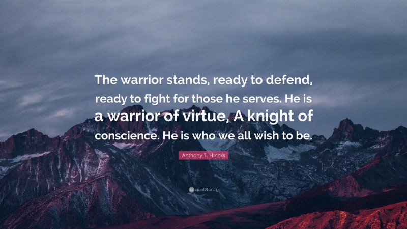 Anthony T. Hincks Quote: “The warrior stands, ready to defend, ready to fight for those he serves. He is a warrior of virtue, A knight of conscience. He is who we all wish to be.”