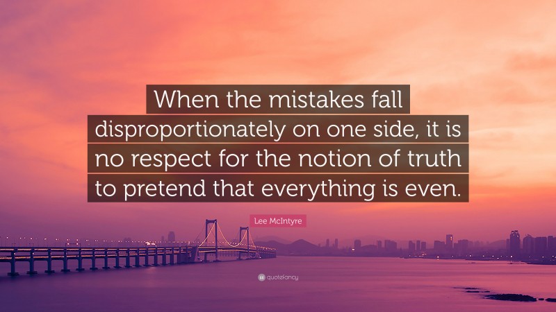 Lee McIntyre Quote: “When the mistakes fall disproportionately on one side, it is no respect for the notion of truth to pretend that everything is even.”