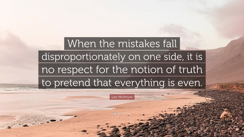 Lee McIntyre Quote: “When the mistakes fall disproportionately on one side, it is no respect for the notion of truth to pretend that everything is even.”