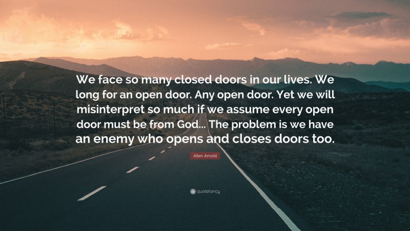 Allen Arnold Quote: “We face so many closed doors in our lives. We long for an open door. Any open door. Yet we will misinterpret so much if we assume every open door must be from God... The problem is we have an enemy who opens and closes doors too.”