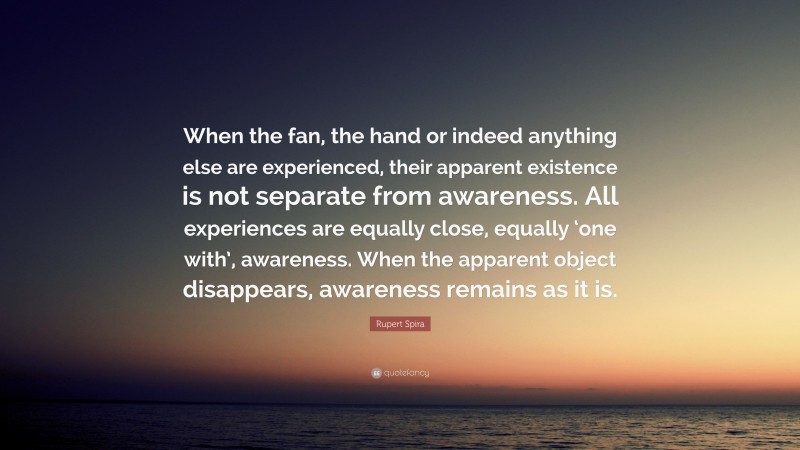 Rupert Spira Quote: “When the fan, the hand or indeed anything else are experienced, their apparent existence is not separate from awareness. All experiences are equally close, equally ‘one with’, awareness. When the apparent object disappears, awareness remains as it is.”