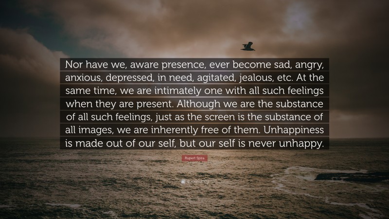 Rupert Spira Quote: “Nor have we, aware presence, ever become sad, angry, anxious, depressed, in need, agitated, jealous, etc. At the same time, we are intimately one with all such feelings when they are present. Although we are the substance of all such feelings, just as the screen is the substance of all images, we are inherently free of them. Unhappiness is made out of our self, but our self is never unhappy.”