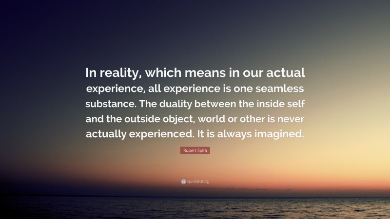 Rupert Spira Quote: “In reality, which means in our actual experience, all experience is one seamless substance. The duality between the inside self and the outside object, world or other is never actually experienced. It is always imagined.”