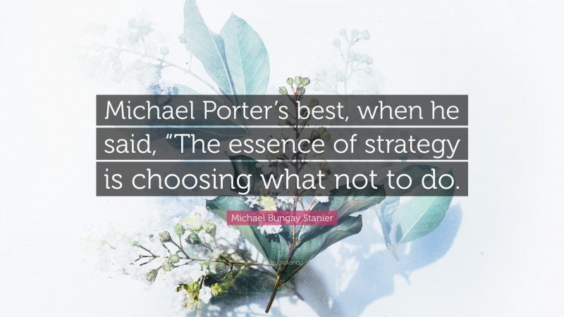 Michael Bungay Stanier Quote: “Michael Porter’s best, when he said, “The essence of strategy is choosing what not to do.”