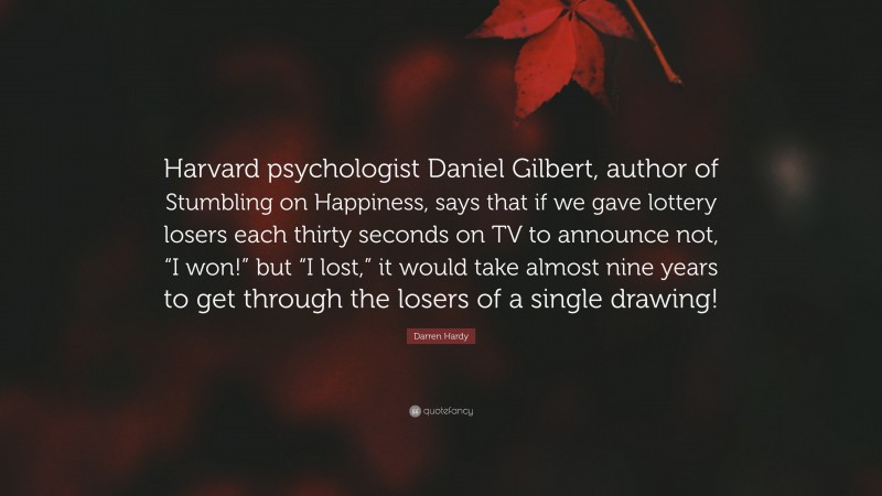 Darren Hardy Quote: “Harvard psychologist Daniel Gilbert, author of Stumbling on Happiness, says that if we gave lottery losers each thirty seconds on TV to announce not, “I won!” but “I lost,” it would take almost nine years to get through the losers of a single drawing!”