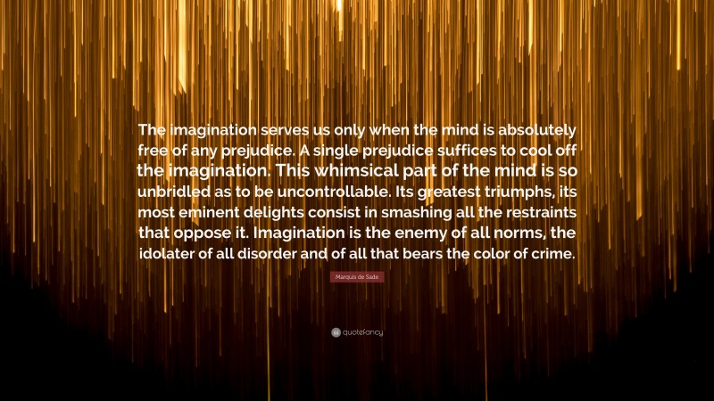Marquis de Sade Quote: “The imagination serves us only when the mind is absolutely free of any prejudice. A single prejudice suffices to cool off the imagination. This whimsical part of the mind is so unbridled as to be uncontrollable. Its greatest triumphs, its most eminent delights consist in smashing all the restraints that oppose it. Imagination is the enemy of all norms, the idolater of all disorder and of all that bears the color of crime.”