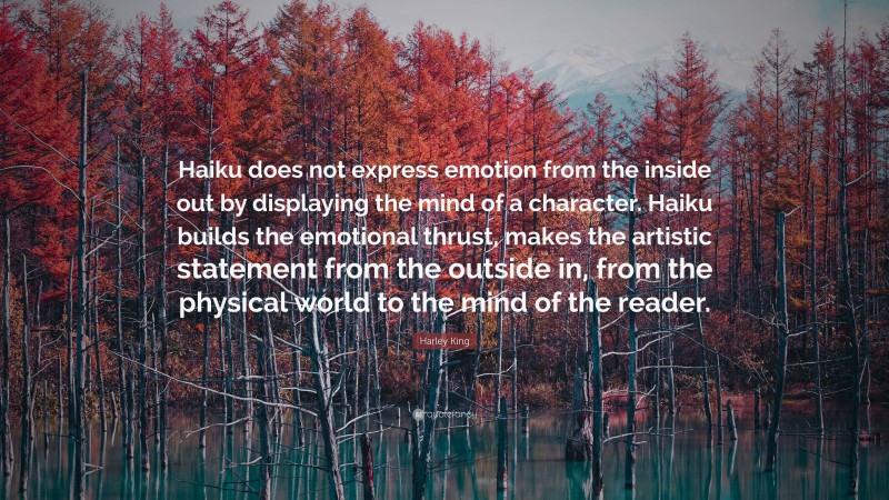 Harley King Quote: “Haiku does not express emotion from the inside out by displaying the mind of a character. Haiku builds the emotional thrust, makes the artistic statement from the outside in, from the physical world to the mind of the reader.”