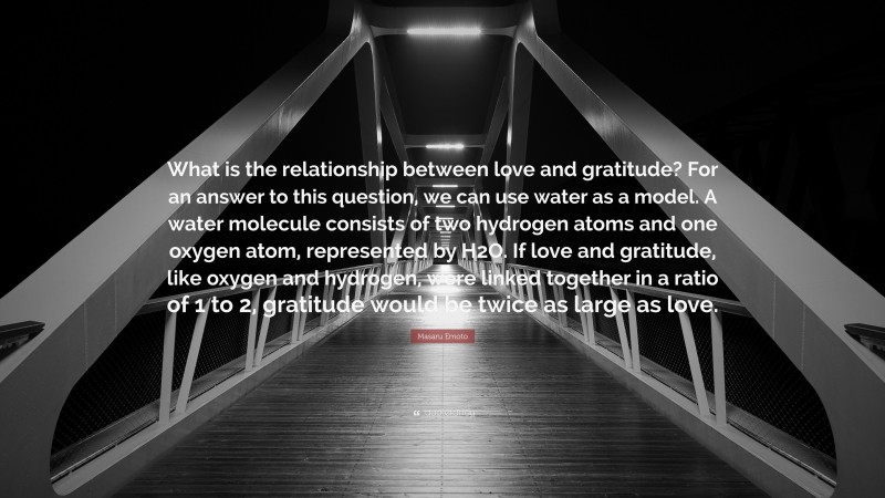 Masaru Emoto Quote: “What is the relationship between love and gratitude? For an answer to this question, we can use water as a model. A water molecule consists of two hydrogen atoms and one oxygen atom, represented by H2O. If love and gratitude, like oxygen and hydrogen, were linked together in a ratio of 1 to 2, gratitude would be twice as large as love.”
