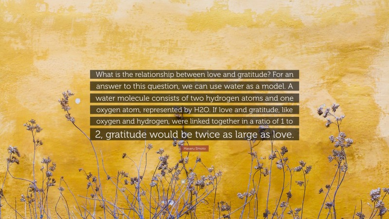 Masaru Emoto Quote: “What is the relationship between love and gratitude? For an answer to this question, we can use water as a model. A water molecule consists of two hydrogen atoms and one oxygen atom, represented by H2O. If love and gratitude, like oxygen and hydrogen, were linked together in a ratio of 1 to 2, gratitude would be twice as large as love.”