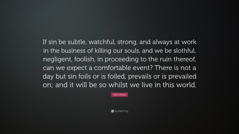 John Owen Quote: “If sin be subtle, watchful, strong, and always at work in the business of killing our souls, and we be slothful, negligent, foolish, in proceeding to the ruin thereof, can we expect a comfortable event? There is not a day but sin foils or is foiled, prevails or is prevailed on; and it will be so whilst we live in this world.”