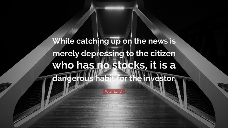 Peter Lynch Quote: “While catching up on the news is merely depressing to the citizen who has no stocks, it is a dangerous habit for the investor.”