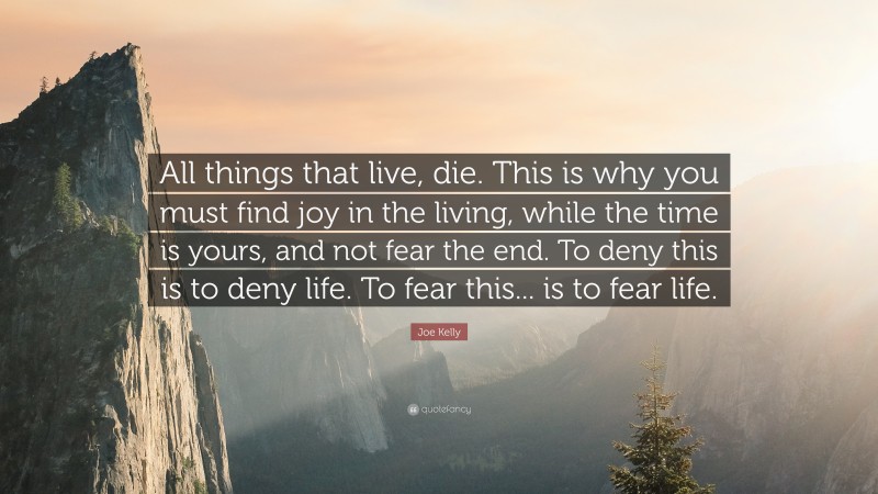 Joe Kelly Quote: “All things that live, die. This is why you must find joy in the living, while the time is yours, and not fear the end. To deny this is to deny life. To fear this... is to fear life.”