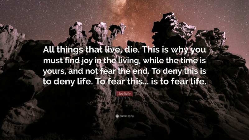 Joe Kelly Quote: “All things that live, die. This is why you must find joy in the living, while the time is yours, and not fear the end. To deny this is to deny life. To fear this... is to fear life.”