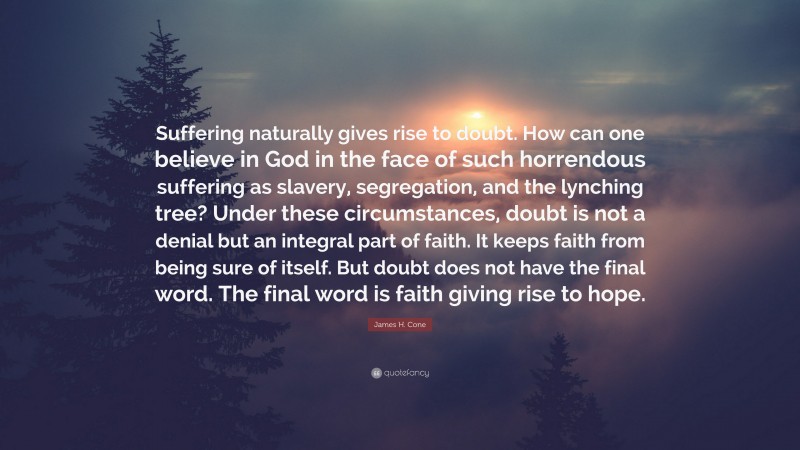 James H. Cone Quote: “Suffering naturally gives rise to doubt. How can one believe in God in the face of such horrendous suffering as slavery, segregation, and the lynching tree? Under these circumstances, doubt is not a denial but an integral part of faith. It keeps faith from being sure of itself. But doubt does not have the final word. The final word is faith giving rise to hope.”