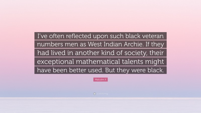 Malcolm X Quote: “I’ve often reflected upon such black veteran numbers men as West Indian Archie. If they had lived in another kind of society, their exceptional mathematical talents might have been better used. But they were black.”