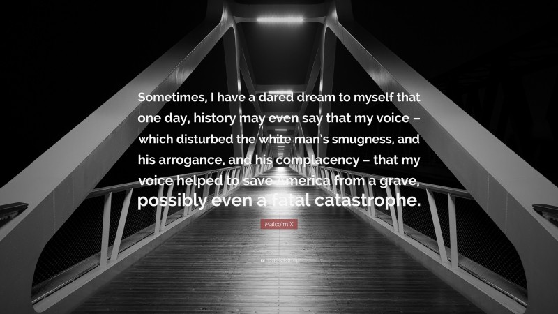 Malcolm X Quote: “Sometimes, I have a dared dream to myself that one day, history may even say that my voice – which disturbed the white man’s smugness, and his arrogance, and his complacency – that my voice helped to save America from a grave, possibly even a fatal catastrophe.”