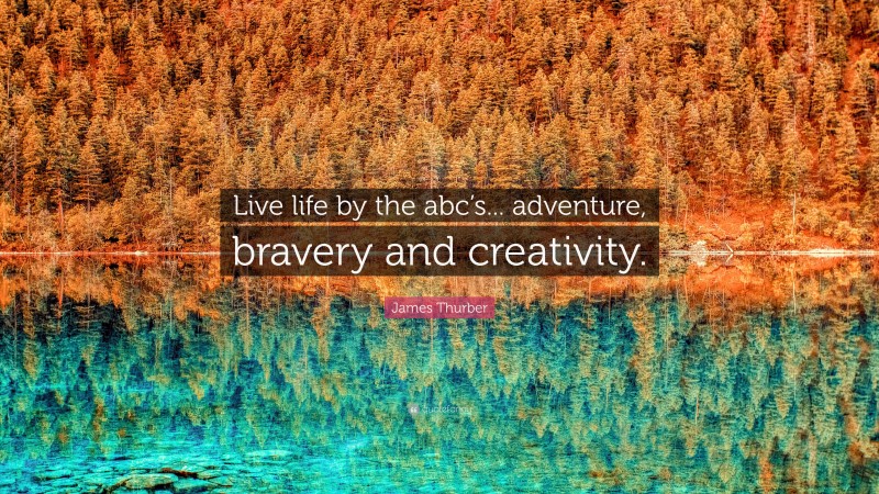 James Thurber Quote: “Live life by the abc’s... adventure, bravery and creativity.”