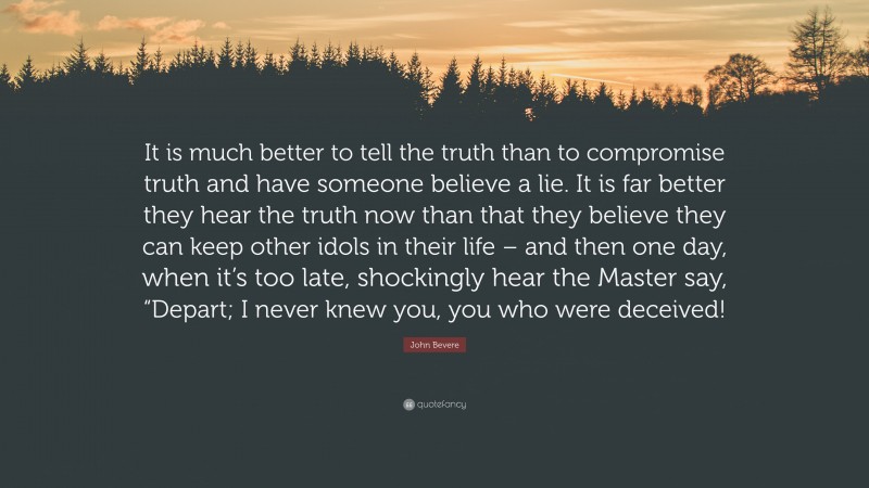 John Bevere Quote: “It is much better to tell the truth than to compromise truth and have someone believe a lie. It is far better they hear the truth now than that they believe they can keep other idols in their life – and then one day, when it’s too late, shockingly hear the Master say, “Depart; I never knew you, you who were deceived!”