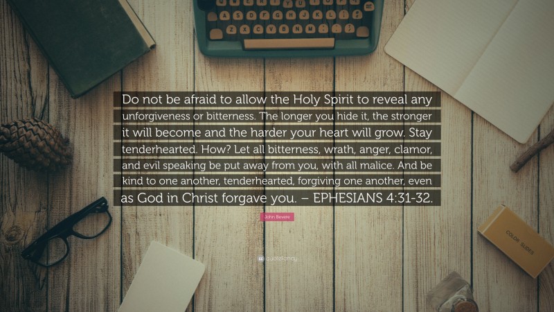 John Bevere Quote: “Do not be afraid to allow the Holy Spirit to reveal any unforgiveness or bitterness. The longer you hide it, the stronger it will become and the harder your heart will grow. Stay tenderhearted. How? Let all bitterness, wrath, anger, clamor, and evil speaking be put away from you, with all malice. And be kind to one another, tenderhearted, forgiving one another, even as God in Christ forgave you. – EPHESIANS 4:31-32.”