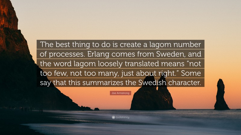 Joe Armstrong Quote: “The best thing to do is create a lagom number of processes. Erlang comes from Sweden, and the word lagom loosely translated means “not too few, not too many, just about right.” Some say that this summarizes the Swedish character.”