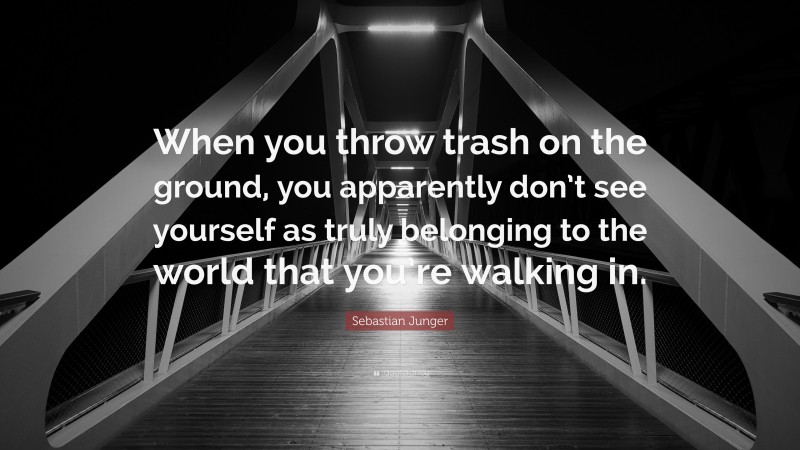 Sebastian Junger Quote: “When you throw trash on the ground, you apparently don’t see yourself as truly belonging to the world that you’re walking in.”