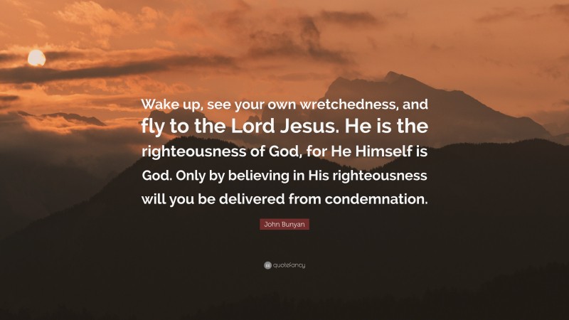 John Bunyan Quote: “Wake up, see your own wretchedness, and fly to the Lord Jesus. He is the righteousness of God, for He Himself is God. Only by believing in His righteousness will you be delivered from condemnation.”