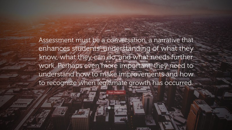 Starr Sackstein Quote: “Assessment must be a conversation, a narrative that enhances students’ understanding of what they know, what they can do, and what needs further work. Perhaps even more important, they need to understand how to make improvements and how to recognize when legitimate growth has occurred.”