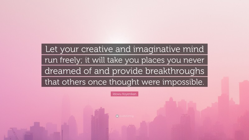 Idowu Koyenikan Quote: “Let your creative and imaginative mind run freely; it will take you places you never dreamed of and provide breakthroughs that others once thought were impossible.”